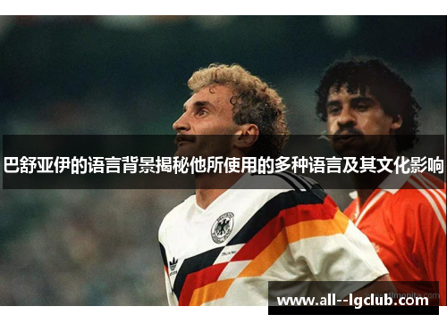 巴舒亚伊的语言背景揭秘他所使用的多种语言及其文化影响 巴舒亚伊的语言背景揭秘他所使用的多种语言及其文化影响