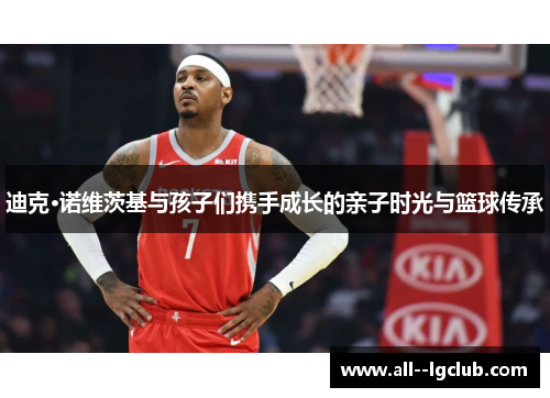 迪克·诺维茨基与孩子们携手成长的亲子时光与篮球传承