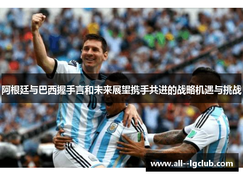 阿根廷与巴西握手言和未来展望携手共进的战略机遇与挑战 阿根廷与巴西握手言和未来展望携手共进的战略机遇与挑战