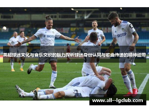 英超球迷文化与音乐交织的魅力探析球迷身份认同与歌曲传递的精神纽带