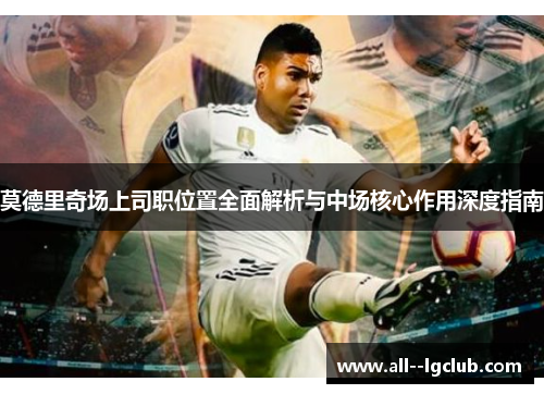 莫德里奇场上司职位置全面解析与中场核心作用深度指南 莫德里奇场上司职位置全面解析与中场核心作用深度指南