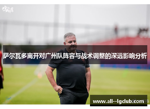 萨尔瓦多离开对广州队阵容与战术调整的深远影响分析 萨尔瓦多离开对广州队阵容与战术调整的深远影响分析