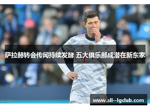 萨拉赫转会传闻持续发酵 五大俱乐部成潜在新东家 萨拉赫转会传闻持续发酵 五大俱乐部成潜在新东家