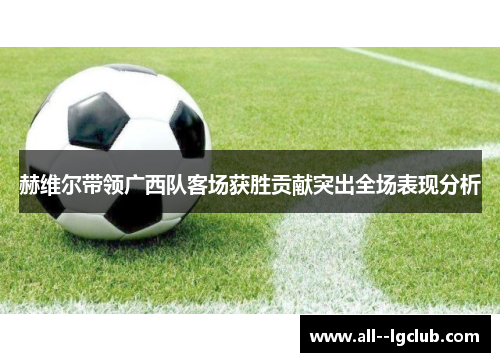 赫维尔带领广西队客场获胜贡献突出全场表现分析 赫维尔带领广西队客场获胜贡献突出全场表现分析