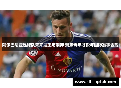 阿尔巴尼亚足球队未来展望与期待 聚焦青年才俊与国际赛事表现 阿尔巴尼亚足球队未来展望与期待 聚焦青年才俊与国际赛事表现