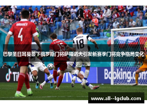 巴黎圣日耳曼签下俄罗斯门将萨福诺夫引发新赛季门将竞争格局变化 巴黎圣日耳曼签下俄罗斯门将萨福诺夫引发新赛季门将竞争格局变化