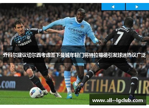乔科尔建议切尔西考虑签下曼城年轻门将特拉福德引发球迷热议广泛 乔科尔建议切尔西考虑签下曼城年轻门将特拉福德引发球迷热议广泛