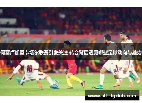 何塞卢加盟卡塔尔联赛引发关注 转会背后透露哪些足球动向与趋势 何塞卢加盟卡塔尔联赛引发关注 转会背后透露哪些足球动向与趋势