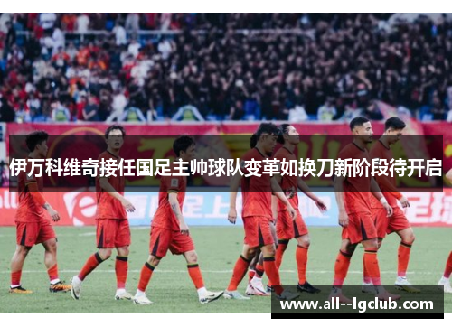伊万科维奇接任国足主帅球队变革如换刀新阶段待开启 伊万科维奇接任国足主帅球队变革如换刀新阶段待开启