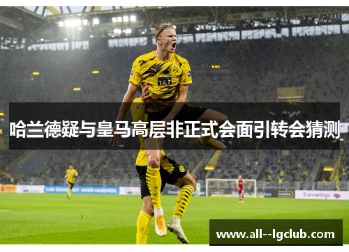 哈兰德疑与皇马高层非正式会面引转会猜测 哈兰德疑与皇马高层非正式会面引转会猜测